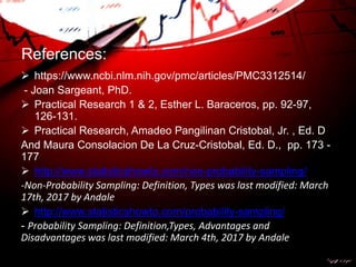 References:
 https://www.ncbi.nlm.nih.gov/pmc/articles/PMC3312514/
- Joan Sargeant, PhD.
 Practical Research 1 & 2, Esther L. Baraceros, pp. 92-97,
126-131.
 Practical Research, Amadeo Pangilinan Cristobal, Jr. , Ed. D
And Maura Consolacion De La Cruz-Cristobal, Ed. D., pp. 173 -
177
 http://www.statisticshowto.com/non-probability-sampling/
-Non-Probability Sampling: Definition, Types was last modified: March
17th, 2017 by Andale
 http://www.statisticshowto.com/probability-sampling/
- Probability Sampling: Definition,Types, Advantages and
Disadvantages was last modified: March 4th, 2017 by Andale
 