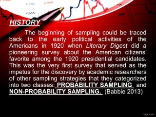 HISTORY
The beginning of sampling could be traced
back to the early political activities of the
Americans in 1920 when Literary Digest did a
pioneering survey about the American citizens’
favorite among the 1920 presidential candidates.
This was the very first survey that served as the
impetus for the discovery by academic researchers
of other sampling strategies that they categorized
into two classes: PROBABILITY SAMPLING and
NON-PROBABILITY SAMPLING. (Babbie 2013)
 