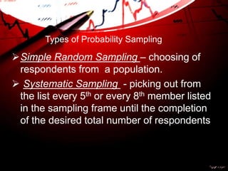 Types of Probability Sampling
Simple Random Sampling – choosing of
respondents from a population.
 Systematic Sampling - picking out from
the list every 5th or every 8th member listed
in the sampling frame until the completion
of the desired total number of respondents
 