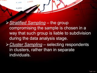 Stratified Sampling – the group
compromising the sample is chosen in a
way that such group is liable to subdivision
during the data analysis stage.
Cluster Sampling – selecting respondents
in clusters, rather than in separate
individuals.
 
