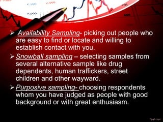  Availability Sampling- picking out people who
are easy to find or locate and willing to
establish contact with you.
Snowball sampling – selecting samples from
several alternative sample like drug
dependents, human traffickers, street
children and other wayward.
Purposive sampling- choosing respondents
whom you have judged as people with good
background or with great enthusiasm.
 