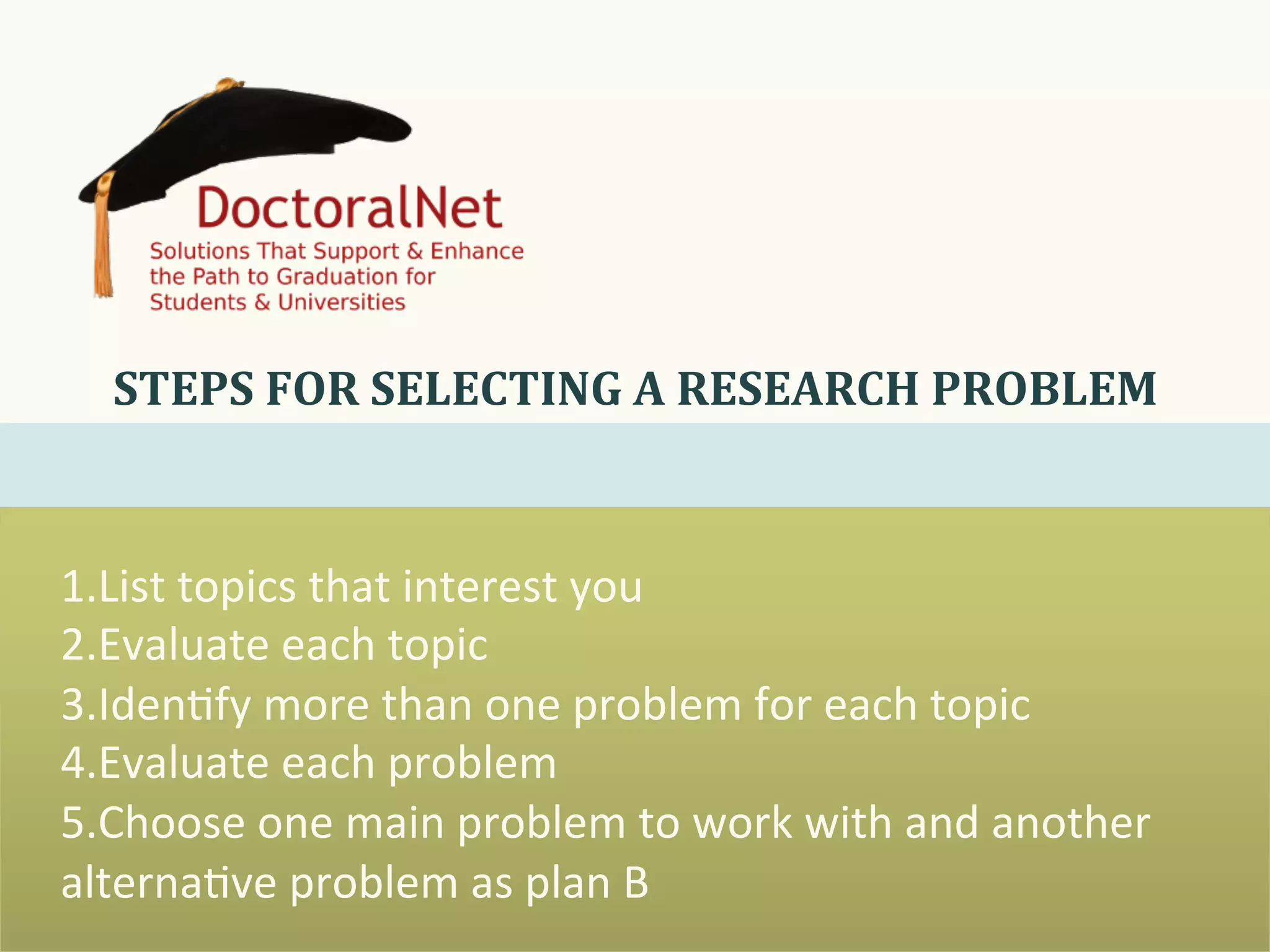 1. List	
  topics	
  that	
  interest	
  you	
  
2. Evaluate	
  each	
  topic	
  
3. Iden0fy	
  more	
  than	
  one	
  problem	
  for	
  each	
  topic	
  
4. Evaluate	
  each	
  problem	
  
5. Choose	
  one	
  main	
  problem	
  to	
  work	
  with	
  and	
  another	
  
alterna0ve	
  problem	
  as	
  plan	
  B	
  
STEPS	
  FOR	
  SELECTING	
  A	
  RESEARCH	
  PROBLEM	
  
 