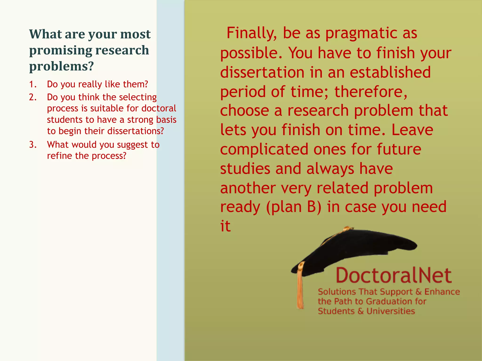What	
  are	
  your	
  most	
  
promising	
  research	
  
problems?	
  
Finally, be as pragmatic as
possible. You have to finish your
dissertation in an established
period of time; therefore,
choose a research problem that
lets you finish on time. Leave
complicated ones for future
studies and always have
another very related problem
ready (plan B) in case you need
it
1.  Do you really like them?
2.  Do you think the selecting
process is suitable for doctoral
students to have a strong basis
to begin their dissertations?
3.  What would you suggest to
refine the process?
 