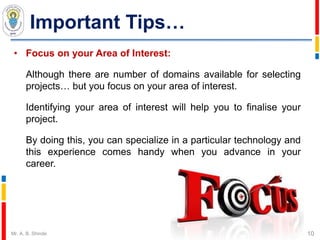 Important Tips…
• Focus on your Area of Interest:
Although there are number of domains available for selecting
projects… but you focus on your area of interest.
Identifying your area of interest will help you to finalise your
project.
By doing this, you can specialize in a particular technology and
this experience comes handy when you advance in your
career.
10Mr. A. B. Shinde
 