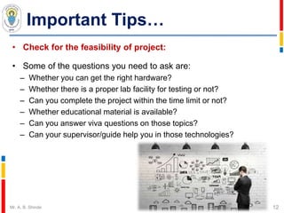 Important Tips…
• Check for the feasibility of project:
• Some of the questions you need to ask are:
– Whether you can get the right hardware?
– Whether there is a proper lab facility for testing or not?
– Can you complete the project within the time limit or not?
– Whether educational material is available?
– Can you answer viva questions on those topics?
– Can your supervisor/guide help you in those technologies?
12Mr. A. B. Shinde
 
