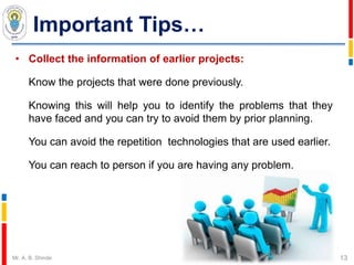 Important Tips…
• Collect the information of earlier projects:
Know the projects that were done previously.
Knowing this will help you to identify the problems that they
have faced and you can try to avoid them by prior planning.
You can avoid the repetition technologies that are used earlier.
You can reach to person if you are having any problem.
13Mr. A. B. Shinde
 