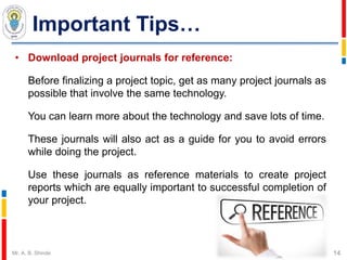 Important Tips…
• Download project journals for reference:
Before finalizing a project topic, get as many project journals as
possible that involve the same technology.
You can learn more about the technology and save lots of time.
These journals will also act as a guide for you to avoid errors
while doing the project.
Use these journals as reference materials to create project
reports which are equally important to successful completion of
your project.
14Mr. A. B. Shinde
 