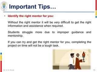 Important Tips…
• Identify the right mentor for you:
Without the right mentor it will be very difficult to get the right
information and assistance when required.
Students struggle more due to improper guidance and
mentorship.
If you can try and get the right mentor for you, completing the
project on time will not be a tough task.
15Mr. A. B. Shinde
 