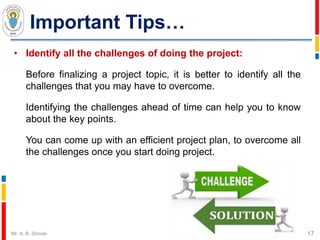 Important Tips…
• Identify all the challenges of doing the project:
Before finalizing a project topic, it is better to identify all the
challenges that you may have to overcome.
Identifying the challenges ahead of time can help you to know
about the key points.
You can come up with an efficient project plan, to overcome all
the challenges once you start doing project.
17Mr. A. B. Shinde
 