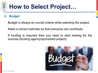 How to Select Project…
3. Budget
Budget is always an crucial criteria while selecting the project.
Make a correct estimate so that everyone can contribute.
If funding is required then you need to start looking for the
sources (funding agency/sponsored project).
6Mr. A. B. Shinde
 