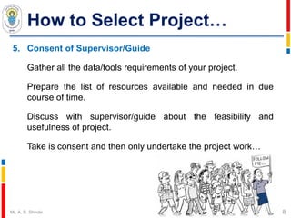 How to Select Project…
5. Consent of Supervisor/Guide
Gather all the data/tools requirements of your project.
Prepare the list of resources available and needed in due
course of time.
Discuss with supervisor/guide about the feasibility and
usefulness of project.
Take is consent and then only undertake the project work…
8Mr. A. B. Shinde
 