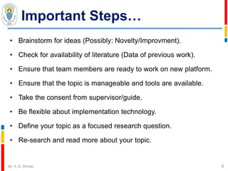 Important Steps…
• Brainstorm for ideas (Possibly: Novelty/Improvment).
• Check for availability of literature (Data of previous work).
• Ensure that team members are ready to work on new platform.
• Ensure that the topic is manageable and tools are available.
• Take the consent from supervisor/guide.
• Be flexible about implementation technology.
• Define your topic as a focused research question.
• Re-search and read more about your topic.
9Mr. A. B. Shinde
 