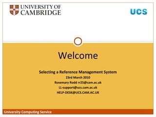 University Computing Service
Selecting a Reference Management System
23rd March 2010
Rosemary Rodd rr25@cam.ac.uk
LL-support@ucs.cam.ac.uk
HELP-DESK@UCS.CAM.AC.UK
Welcome
University Computing Service
 