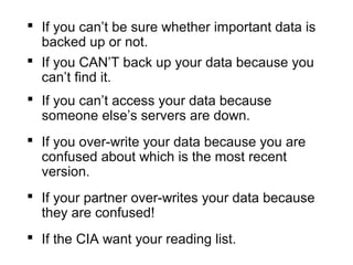  If you can’t be sure whether important data is
backed up or not.
 If you CAN’T back up your data because you
can’t find it.
 If you can’t access your data because
someone else’s servers are down.
 If you over-write your data because you are
confused about which is the most recent
version.
 If your partner over-writes your data because
they are confused!
 If the CIA want your reading list.
 