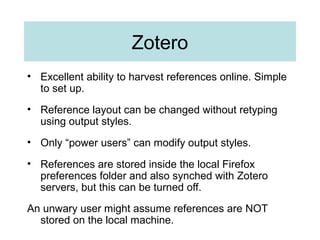 Zotero
• Excellent ability to harvest references online. Simple
to set up.
• Reference layout can be changed without retyping
using output styles.
• Only “power users” can modify output styles.
• References are stored inside the local Firefox
preferences folder and also synched with Zotero
servers, but this can be turned off.
An unwary user might assume references are NOT
stored on the local machine.
 