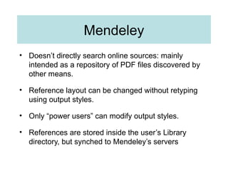 Mendeley
• Doesn’t directly search online sources: mainly
intended as a repository of PDF files discovered by
other means.
• Reference layout can be changed without retyping
using output styles.
• Only “power users” can modify output styles.
• References are stored inside the user’s Library
directory, but synched to Mendeley’s servers
 