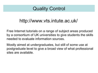 http://www.vts.intute.ac.uk/
Quality Control Quality Control
Free Internet tutorials on a range of subject areas produced
by a consortium of UK universities to give students the skills
needed to evaluate information sources.
Mostly aimed at undergraduates, but still of some use at
postgraduate level to give a broad view of what professional
sites are available.
 