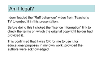 I downloaded the “Ruff behaviour” video from Teacher’s
TV to embed it in this presentation.
Before doing this I clicked the “licence information” link to
check the terms on which the original copyright holder had
provided it.
This confirmed that it was OK for me to use it for
educational purposes in my own work, provided the
authors were acknowledged.
Am I legal?
 