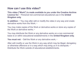 How can I use this video?
This video ("Work") is made available to you under the Creative Archive
Licence for: ･ Personal non-commercial educational use in the United
Kingdom only
In addition: ･ You may alter edit or modify the video in any way and create
derivative works from the Work; ･
You may make copies of the Work or derivative works or store any copies of
the Work or derivative works; ･
You may distribute the Work or any derivative works on a non commercial
basis to or within educational establishments in the United Kingdom only.
You must not: ･ Sell the Work or any derivative work; ･
Alter edit modify or use the Work in any way which may be illegal, derogatory
or otherwise offensive or in a way which may bring us in to disrepute; ･
Distribute the Work outside of educational establishments.
 