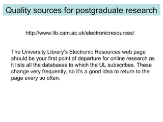 http://www.lib.cam.ac.uk/electronicresources/
Quality Control
Quality sources for postgraduate research
The University Library’s Electronic Resources web page
should be your first point of departure for online research as
it lists all the databases to which the UL subscribes. These
change very frequently, so it’s a good idea to return to the
page every so often.
 