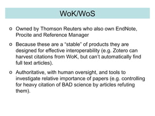 Quality Control WoK/WoS
o Owned by Thomson Reuters who also own EndNote,
Procite and Reference Manager
o Because these are a “stable” of products they are
designed for effective interoperability (e.g. Zotero can
harvest citations from WoK, but can’t automatically find
full text articles).
o Authoritative, with human oversight, and tools to
investigate relative importance of papers (e.g. controlling
for heavy citation of BAD science by articles refuting
them).
 