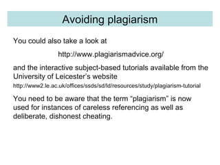 Quality ControlAvoiding plagiarism
You could also take a look at
http://www.plagiarismadvice.org/
and the interactive subject-based tutorials available from the
University of Leicester’s website
http://www2.le.ac.uk/offices/ssds/sd/ld/resources/study/plagiarism-tutorial
You need to be aware that the term “plagiarism” is now
used for instances of careless referencing as well as
deliberate, dishonest cheating.
 