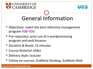 University Computing Service
General Information
 Objectives: select the best reference management
program FOR YOU
 Pre-requisites: prior use of a wordprocessing
program and web browser
 Duration & Break: 15 minutes
 Course Material: slides
 Delivery Style: lecturer
 Follow-on courses: EndNote Desktop, EndNote Web
 