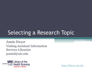 Selecting a Research Topic 
Jamie Dwyer 
Visiting Assistant Information 
Services Librarian 
jamied@uic.edu 
http://library.uic.edu 
 