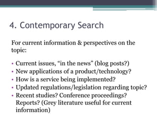 4. Contemporary Search 
For current information & perspectives on the 
topic: 
• Current issues, “in the news” (blog posts?) 
• New applications of a product/technology? 
• How is a service being implemented? 
• Updated regulations/legislation regarding topic? 
• Recent studies? Conference proceedings? 
Reports? (Grey literature useful for current 
information) 
 