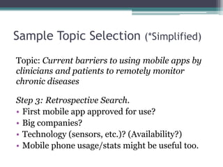 Sample Topic Selection (*Simplified) 
Topic: Current barriers to using mobile apps by 
clinicians and patients to remotely monitor 
chronic diseases 
Step 3: Retrospective Search. 
• First mobile app approved for use? 
• Big companies? 
• Technology (sensors, etc.)? (Availability?) 
• Mobile phone usage/stats might be useful too. 
 