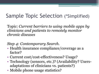 Sample Topic Selection (*Simplified) 
Topic: Current barriers to using mobile apps by 
clinicians and patients to remotely monitor 
chronic diseases 
Step 4: Contemporary Search. 
• Health insurance compliance/coverage as a 
factor? 
• Current cost/cost-effectiveness? Usage? 
• Technology (sensors, etc.)? (Availability? Users-adaptations 
of clinicians vs. patients?) 
• Mobile phone usage statistics? 
 