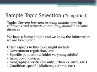 Sample Topic Selection (*Simplified) 
Topic: Current barriers to using mobile apps by 
clinicians and patients to remotely monitor chronic 
diseases 
We have a focused topic and we know the information 
we are looking for. 
Other aspects to this topic might include: 
• Government regulation/laws 
• Specific populations (older vs. young adults) 
• Accuracy of devices 
• Geography-specific (US only, urban vs. rural, etc.) 
• Condition-specific (diabetes, asthma, etc.) 
