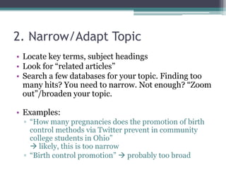 2. Narrow/Adapt Topic 
• Locate key terms, subject headings 
• Look for “related articles” 
• Search a few databases for your topic. Finding too 
many hits? You need to narrow. Not enough? “Zoom 
out”/broaden your topic. 
• Examples: 
▫ “How many pregnancies does the promotion of birth 
control methods via Twitter prevent in community 
college students in Ohio” 
 likely, this is too narrow 
▫ “Birth control promotion”  probably too broad 
 