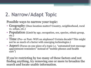 2. Narrow/Adapt Topic 
Possible ways to narrow your topic: 
• Geography (Does location matter? Country, neighborhood, rural 
vs. urban, etc.) 
• Population (Limit by age, occupation, sex, species, ethnic group, 
etc.) 
• Time (Pre- or Post- WiFi on airplanes? Certain decade? This might 
not be as much of a factor with emerging technologies.) 
• Aspect (Focus on one piece of a topic i.e. “automated text-message 
appointment reminders” instead of “mobile phones and health 
care”) 
If you’re restricting by too many of these factors and not 
finding anything, try removing one or more to broaden the 
search and locate usable information. 
 