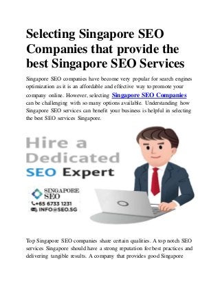 Selecting Singapore SEO
Companies that provide the
best Singapore SEO Services
Singapore SEO companies have become very popular for search engines
optimization as it is an affordable and effective way to promote your
company online. However, selecting Singapore SEO Companies
can be challenging with so many options available. Understanding how
Singapore SEO services can benefit your business is helpful in selecting
the best SEO services Singapore.
Top Singapore SEO companies share certain qualities. A top notch SEO
services Singapore should have a strong reputation for best practices and
delivering tangible results. A company that provides good Singapore
 
