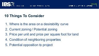 1. Where is the area on a desirability curve
2. Current zoning / Potential zoning
3. Price per unit and price per square f...
