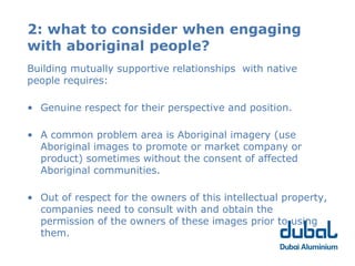 2: what to consider when engaging
with aboriginal people?
Building mutually supportive relationships with native
people requires:

• Genuine respect for their perspective and position.

• A common problem area is Aboriginal imagery (use
  Aboriginal images to promote or market company or
  product) sometimes without the consent of affected
  Aboriginal communities.

• Out of respect for the owners of this intellectual property,
  companies need to consult with and obtain the
  permission of the owners of these images prior to using
  them.
 