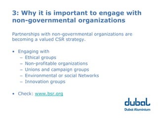 3: Why it is important to engage with
non-governmental organizations

Partnerships with non-governmental organizations are
becoming a valued CSR strategy.

• Engaging with
   – Ethical groups
   – Non-profitable organizations
   – Unions and campaign groups
   – Environmental or social Networks
   – Innovation groups

• Check: www.bsr.org
 
