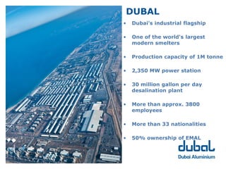 DUBAL
                                    •   Dubai’s industrial flagship
To be among the Top 5 producers
of Aluminium in the world by 2015
                                    •   One of the world's largest
                                        modern smelters

                                    •   Production capacity of 1M tonne

                                    •   2,350 MW power station

                                    •   30 million gallon per day
                                        desalination plant

                                    •   More than approx. 3800
                                        employees

                                    •   More than 33 nationalities

                                    •   50% ownership of EMAL
 