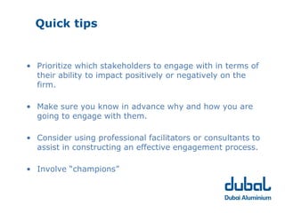 Quick tips


• Prioritize which stakeholders to engage with in terms of
  their ability to impact positively or negatively on the
  firm.

• Make sure you know in advance why and how you are
  going to engage with them.

• Consider using professional facilitators or consultants to
  assist in constructing an effective engagement process.

• Involve “champions”
 