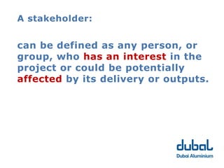 A stakeholder:


can be defined as any person, or
group, who has an interest in the
project or could be potentially
affected by its delivery or outputs.
 