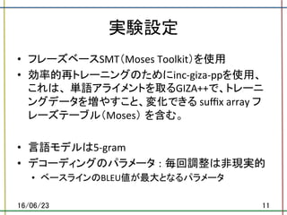 実験設定	
•  フレーズベースSMT（Moses	Toolkit）を使用	
•  効率的再トレーニングのためにinc-giza-ppを使用、
これは、 単語アライメントを取るGIZA++で、トレーニ
ングデータを増やすこと、変化できる	suﬃx	array	フ
レーズテーブル（Moses） を含む。	
•  言語モデルは5-gram	
•  デコーディングのパラメータ : 毎回調整は非現実的	
•  ベースラインのBLEU値が最大となるパラメータ	
16/06/23	 11	
 