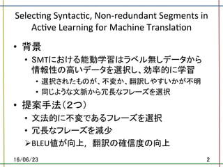 Selec.ng	Syntac.c,	Non-redundant	Segments	in	
Ac.ve	Learning	for	Machine	Transla.on	
•  背景	
•  SMTにおける能動学習はラベル無しデータから
情報性の高いデータを選択し、効率的に学習	
•  選択されたものが、不変か、翻訳しやすいかが不明	
•  同じような文脈から冗長なフレーズを選択	
•  提案手法（２つ）	
•  文法的に不変であるフレーズを選択	
•  冗長なフレーズを減少	
Ø BLEU値が向上,　翻訳の確信度の向上	
16/06/23	 2	
 