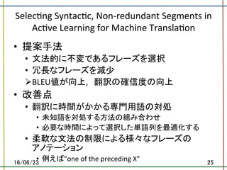 Selec.ng	Syntac.c,	Non-redundant	Segments	in	
Ac.ve	Learning	for	Machine	Transla.on	
•  提案手法	
•  文法的に不変であるフレーズを選択	
•  冗長なフレーズを減少	
Ø BLEU値が向上,　翻訳の確信度の向上	
•  改善点	
•  翻訳に時間がかかる専門用語の対処	
•  未知語を対処する方法の組み合わせ	
•  必要な時間によって選択した単語列を最適化する	
•  柔軟な文法の制限による様々なフレーズの	
アノテーション	
•  例えば”one	of	the	preceding	X”	16/06/23	 25	
 