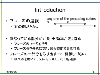 Introduc.on	
•  フレーズの選択	
•  右の例だと３つ	
	
•  重なっている部分が冗長 à	効率が悪くなる	
•  フレーズのマージを行う	
•  フレーズ長を任意にでき、線形時間で計算可能	
•  フレーズの一部分を取り出す à　翻訳しづらい	
•  構文木を用いて、文法的に正しいものを選択	
16/06/23	 3	
 