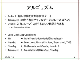 アルゴリズム	
•  SrcPool	: 翻訳候補を含む原言語データ	
•  Translated	:	翻訳されたパラレルデータ（フレーズのペア）	
•  Oracle	:	入力フレーズに対する正しい翻訳を与える	
•  ex:	human	translator	
•  Loop	Un.l	StopCondi.on:	
•  TM		 	 	ß	TrainTransla.onModel（Translated）	
•  NewSrc		 	ß	SelectNextPhrase（SrcPool,	Translated,	TM）	
•  NewTrg	 	ß	GetTransla.on（Oracle,	NewSrc）	
•  Translated		ß	Translated∪{〈NewSrc,	NewTrg〉}	
16/06/23	 4	
 