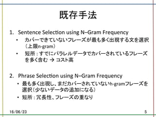 既存手法	
1.  Sentence	Selec.on	using	N–Gram	Frequency	
•  カバーできていないフレーズが最も多く出現する文を選択
（上限n-gram）	
•  短所	:	すでにパラレルデータでカバーされているフレーズ
を多く含む à コスト高	
2.  Phrase	Selec.on	using	N–Gram	Frequency	
•  最も多く出現し、まだカバーされていないh-gramフレーズを
選択（少ないデータの追加になる）	
•  短所	:	冗長性、フレーズの重なり	
16/06/23	 5	
 