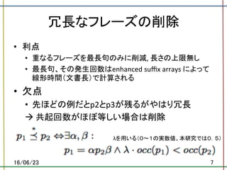 冗長なフレーズの削除	
•  利点	
•  重なるフレーズを最長句のみに削減,	長さの上限無し	
•  最長句、その発生回数はenhanced	suﬃx	arrays	によって
線形時間（文書長）で計算される	
•  欠点	
•  先ほどの例だとp2とp3が残るがやはり冗長	
à	共起回数がほぼ等しい場合は削除	
16/06/23	 7	
λを用いる（０〜１の実数値、本研究では０．５）	
 