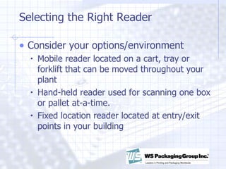 Selecting the Right Reader Consider your options/environment Mobile reader located on a cart, tray or forklift that can be moved throughout your plant Hand-held reader used for scanning one box or pallet at-a-time. Fixed location reader located at entry/exit points in your building 