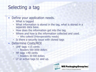 Selecting a tag Define your application needs.  What is tagged What information is stored in the tag, what is stored in a separate data base. How does the information get into the tag.  Where and how is the information collected and used.  Who collects (interoperability needs) Is there a security issue with cloned tags Determine Costs/ROI UHF tags <15 cents Readers 500-3000 dollars HF tags <40 cents Readers 30-500 dollars LF or active tags $1 and up.  